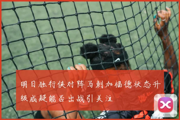 明日独行侠对阵马刺加福德状态升级成疑能否出战引关注