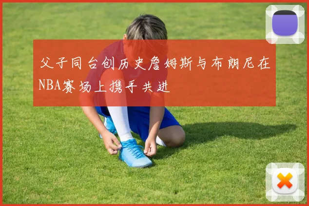 父子同台创历史詹姆斯与布朗尼在NBA赛场上携手共进