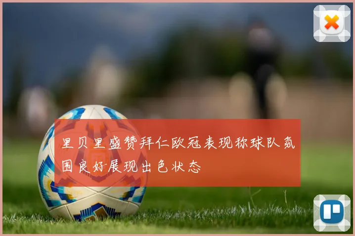 里贝里盛赞拜仁欧冠表现称球队氛围良好展现出色状态