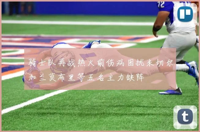 骑士队再战热火前伤病困扰米切尔加兰莫布里等五名主力缺阵
