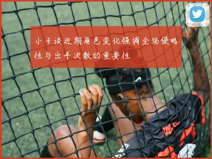 小卡谈近期角色变化强调全场侵略性与出手次数的重要性