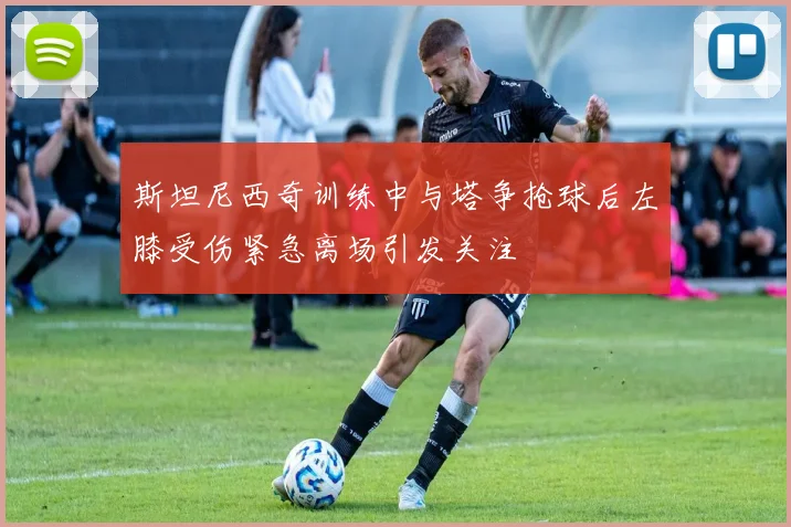 斯坦尼西奇训练中与塔争抢球后左膝受伤紧急离场引发关注
