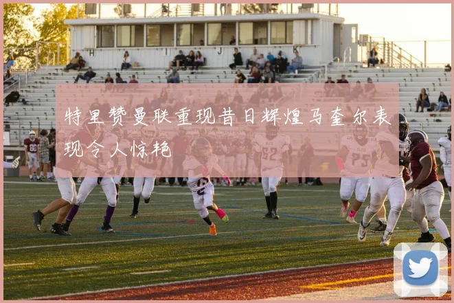 特里赞曼联重现昔日辉煌马奎尔表现令人惊艳