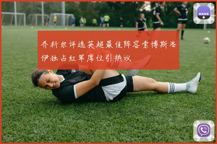 乔科尔评选英超最佳阵容索博斯洛伊独占红军席位引热议