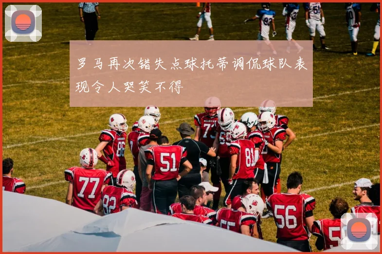 罗马再次错失点球托蒂调侃球队表现令人哭笑不得