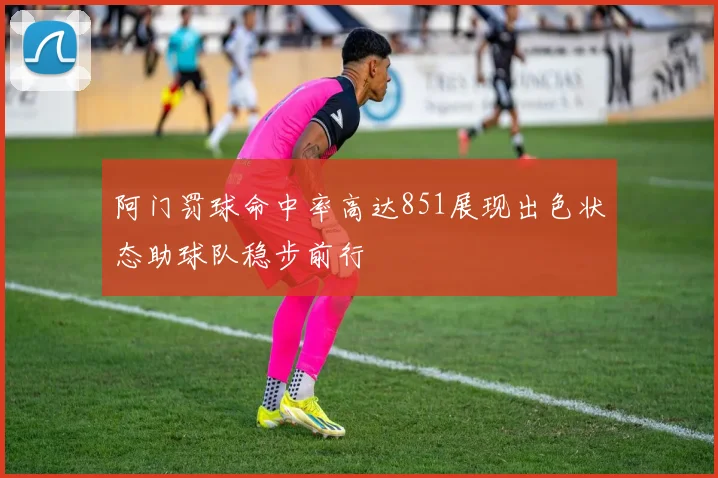 阿门罚球命中率高达851展现出色状态助球队稳步前行