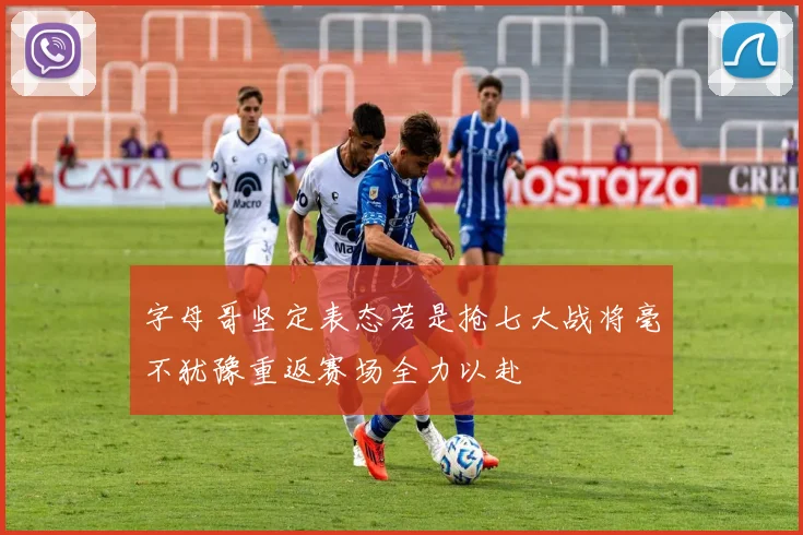 字母哥坚定表态若是抢七大战将毫不犹豫重返赛场全力以赴
