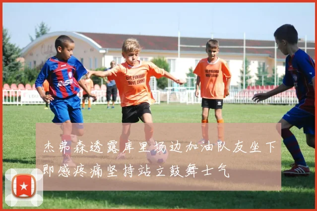杰弗森透露库里场边加油队友坐下即感疼痛坚持站立鼓舞士气