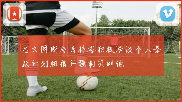 尤文图斯与马特塔积极洽谈个人条款计划租借并强制买断他