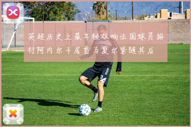 英超历史上最年轻双响法国球员排行阿内尔卡居首马夏尔紧随其后
