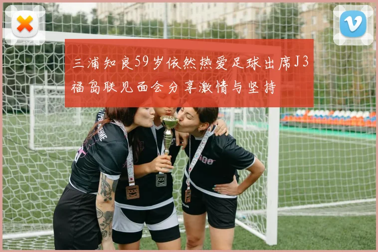 三浦知良59岁依然热爱足球出席J3福岛联见面会分享激情与坚持