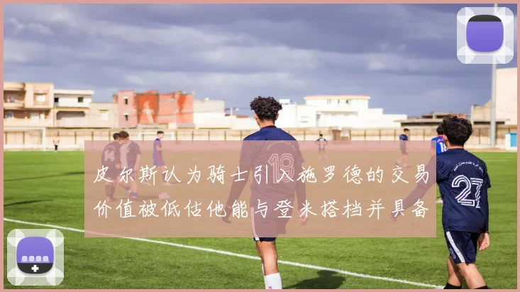 皮尔斯认为骑士引入施罗德的交易价值被低估他能与登米搭档并具备防守能力