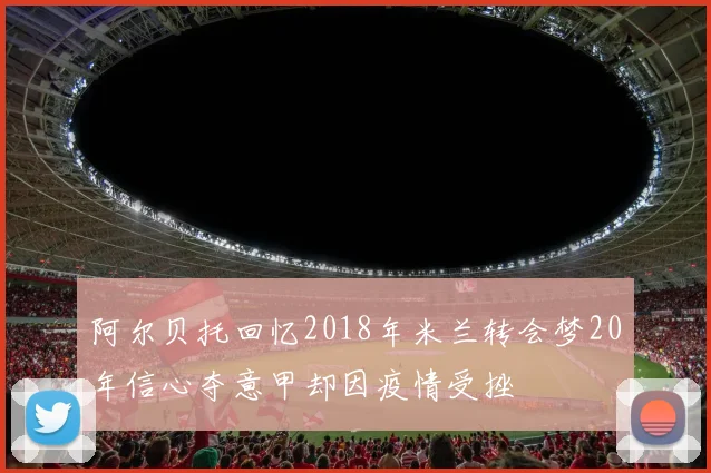 阿尔贝托回忆2018年米兰转会梦20年信心夺意甲却因疫情受挫