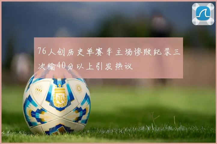 76人创历史单赛季主场惨败纪录三次输40分以上引发热议