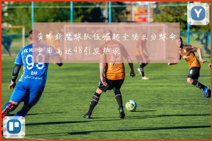 黄蜂新魔球队伍崛起全场三分球命中率高达48引发热议