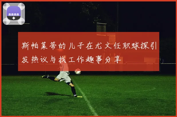 斯帕莱蒂的儿子在尤文任职球探引发热议与找工作趣事分享