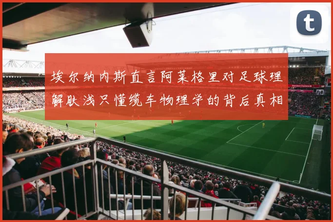 埃尔纳内斯直言阿莱格里对足球理解肤浅只懂缆车物理学的背后真相