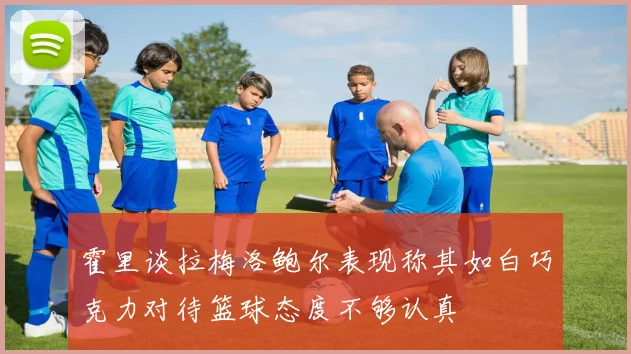 霍里谈拉梅洛鲍尔表现称其如白巧克力对待篮球态度不够认真