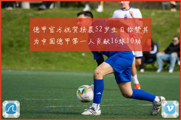 德甲官方祝贺杨晨52岁生日称赞其为中国德甲第一人贡献16球10助