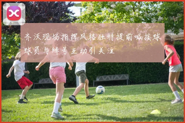 齐沃现场指挥风格独特提前喊接球球员与绰号互动引关注