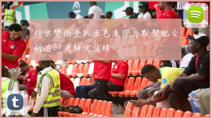 科尔赞扬全队出色表现与默契配合创造37次助攻佳绩