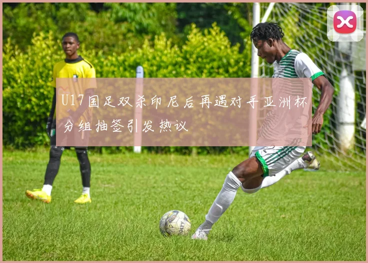 U17国足双杀印尼后再遇对手亚洲杯分组抽签引发热议