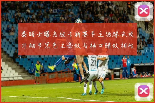 泰晤士曝光纽卡新赛季主场球衣设计细节黑色主条纹与袖口暗纹相结合