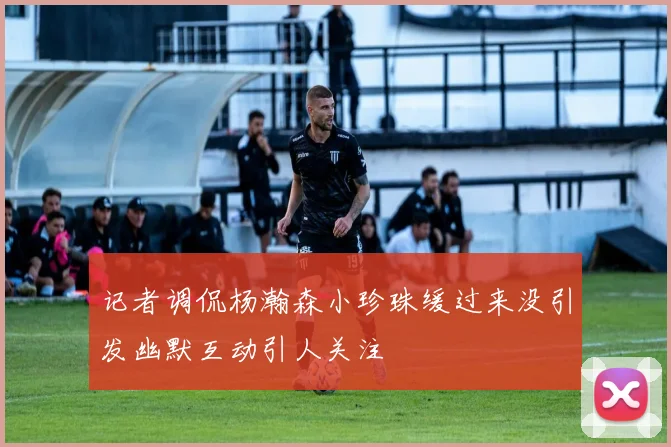 记者调侃杨瀚森小珍珠缓过来没引发幽默互动引人关注