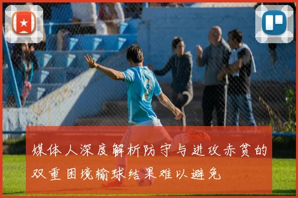 媒体人深度解析防守与进攻赤贫的双重困境输球结果难以避免