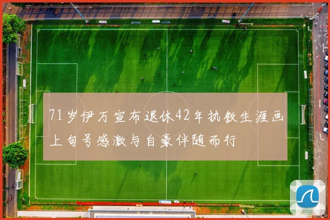 71岁伊万宣布退休42年执教生涯画上句号感激与自豪伴随而行