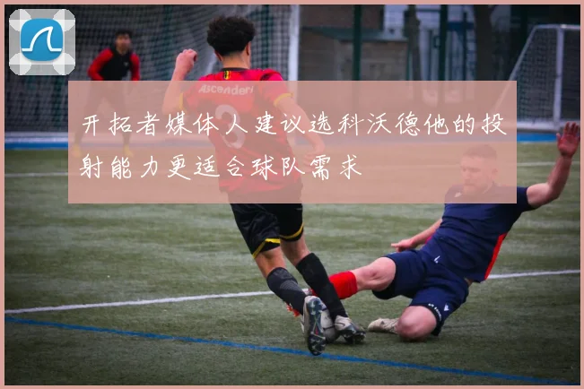 开拓者媒体人建议选科沃德他的投射能力更适合球队需求
