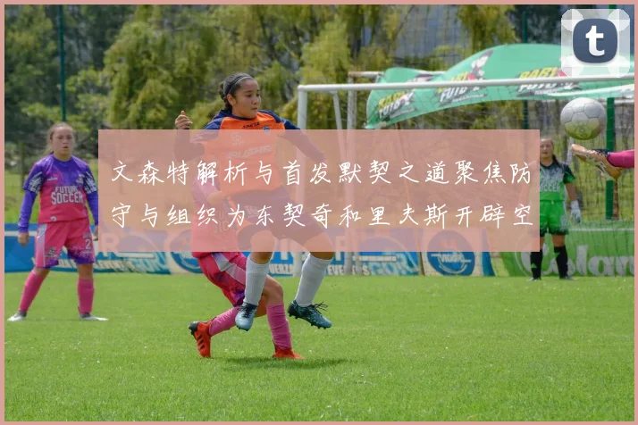 文森特解析与首发默契之道聚焦防守与组织为东契奇和里夫斯开辟空间