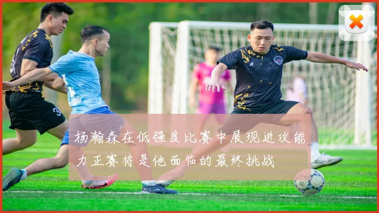 杨瀚森在低强度比赛中展现进攻能力正赛将是他面临的最终挑战