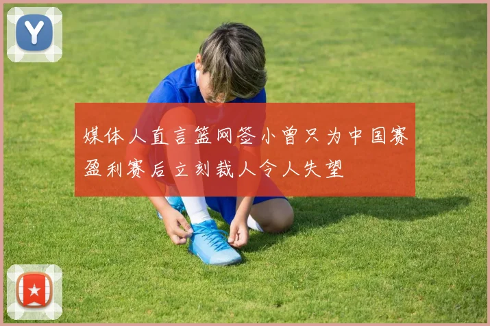媒体人直言篮网签小曾只为中国赛盈利赛后立刻裁人令人失望