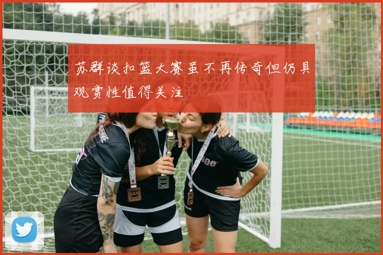 苏群谈扣篮大赛虽不再传奇但仍具观赏性值得关注