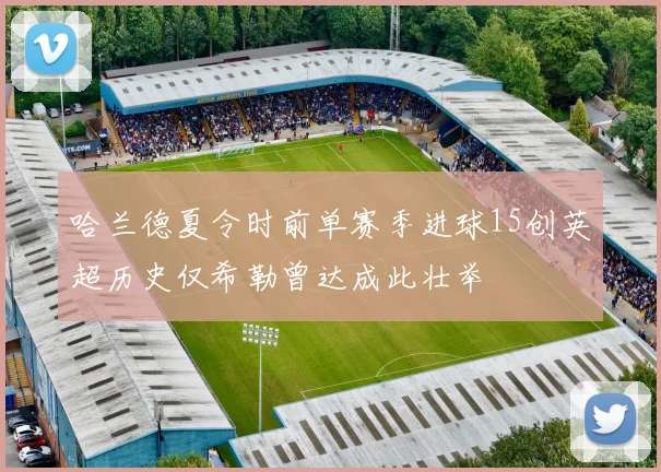 哈兰德夏令时前单赛季进球15创英超历史仅希勒曾达成此壮举