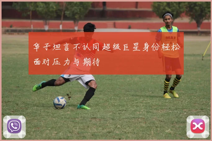华子坦言不认同超级巨星身份轻松面对压力与期待