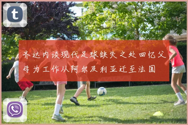 齐达内谈现代足球缺失之处回忆父母为工作从阿尔及利亚迁至法国