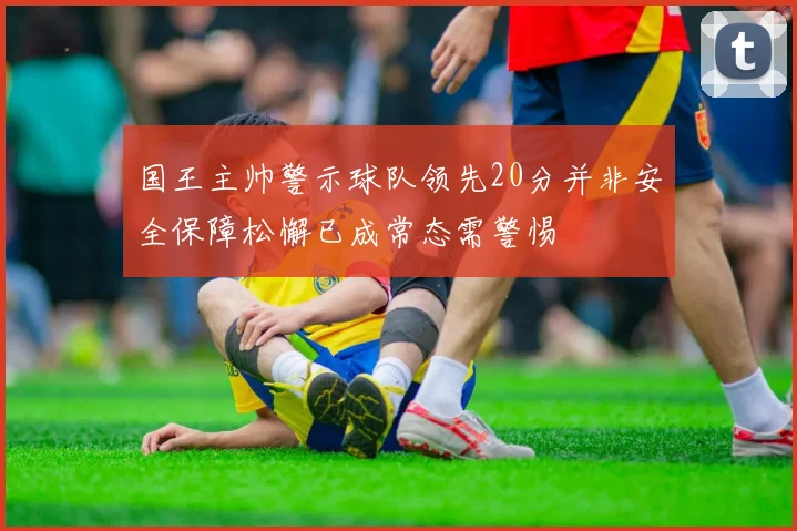 国王主帅警示球队领先20分并非安全保障松懈已成常态需警惕