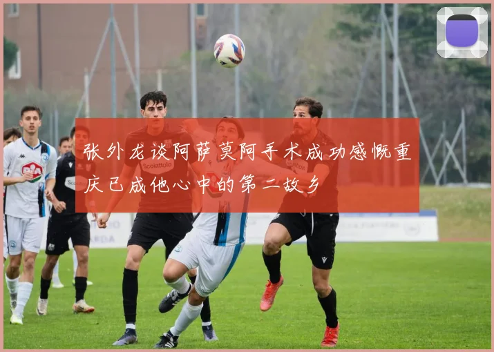 张外龙谈阿萨莫阿手术成功感慨重庆已成他心中的第二故乡
