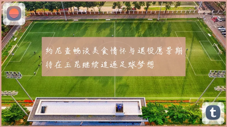 约尼查畅谈美食情怀与退役愿景期待在玉昆继续追逐足球梦想