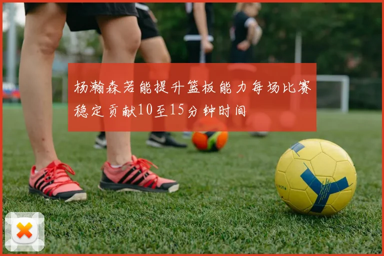 杨瀚森若能提升篮板能力每场比赛稳定贡献10至15分钟时间