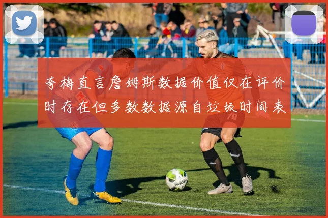 夸梅直言詹姆斯数据价值仅在评价时存在但多数数据源自垃圾时间表现
