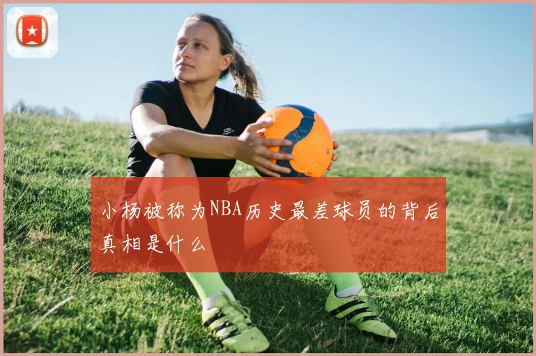 小杨被称为NBA历史最差球员的背后真相是什么