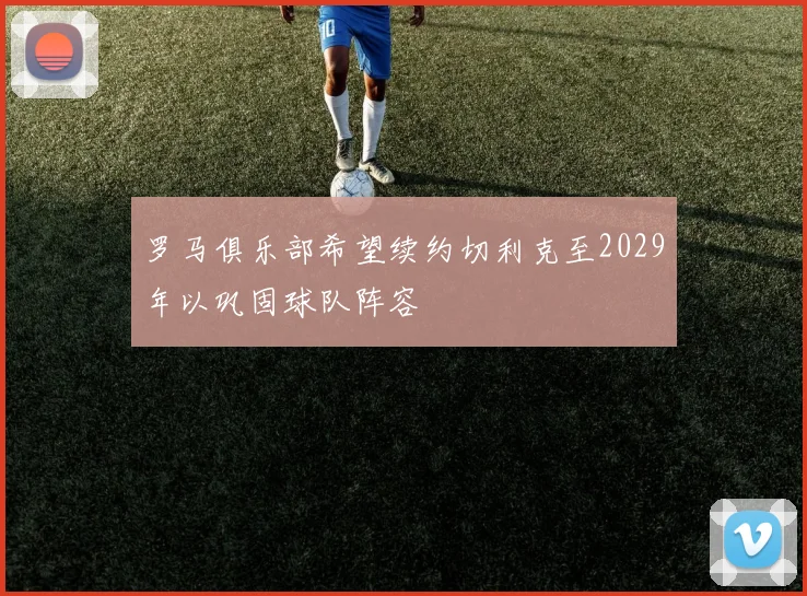 罗马俱乐部希望续约切利克至2029年以巩固球队阵容